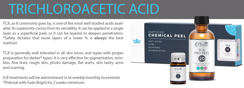 TCA, as it commonly goes by, is one of the most well studied acids available. Its superiority comes from its versatility. It can be applied in a single layer as a superficial peel, or it can be layered to deepen penetration.  *Safety dictates that more layers of a lower % is always the best method.  TCA is generally well tolerated in all skin tones and types with proper preparation for darker* types. It is very effective for pigmentation, wrinkles, fine lines, rough skin, photo damage, flat warts, skin laxity, acne and scarring.   6-8 treatments will be administered in bi-weekly/monthly increments  *Pretreat with Fade Bright for 2 weeks minimum. 